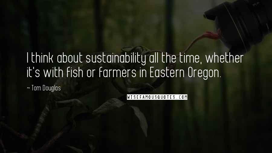 Tom Douglas Quotes: I think about sustainability all the time, whether it's with fish or farmers in Eastern Oregon.