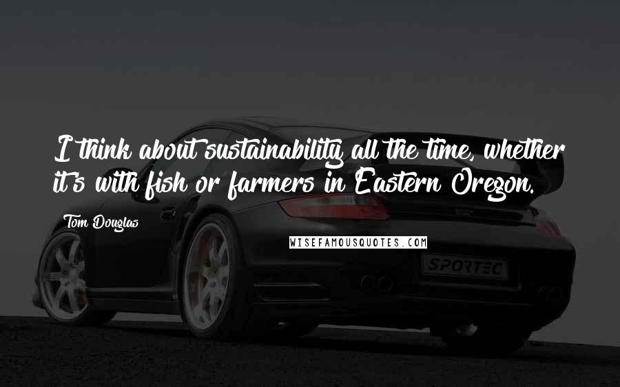 Tom Douglas Quotes: I think about sustainability all the time, whether it's with fish or farmers in Eastern Oregon.