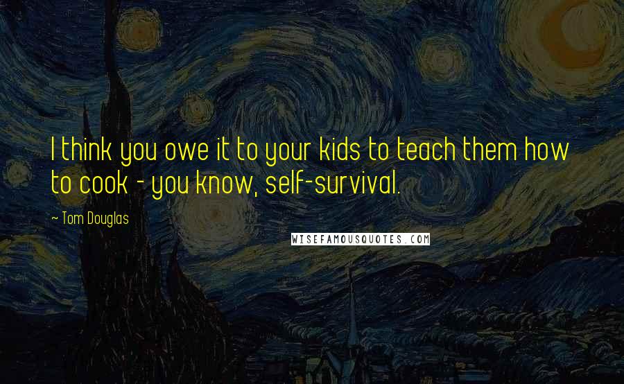 Tom Douglas Quotes: I think you owe it to your kids to teach them how to cook - you know, self-survival.