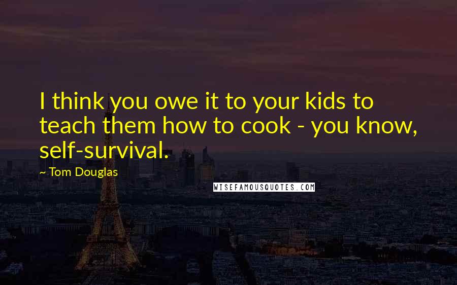 Tom Douglas Quotes: I think you owe it to your kids to teach them how to cook - you know, self-survival.