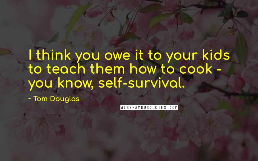 Tom Douglas Quotes: I think you owe it to your kids to teach them how to cook - you know, self-survival.