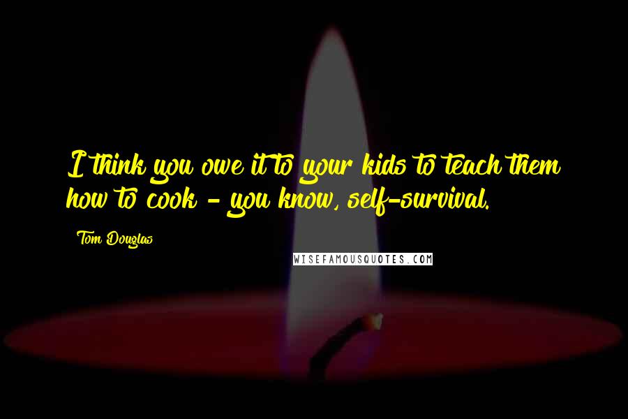 Tom Douglas Quotes: I think you owe it to your kids to teach them how to cook - you know, self-survival.