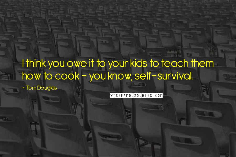 Tom Douglas Quotes: I think you owe it to your kids to teach them how to cook - you know, self-survival.