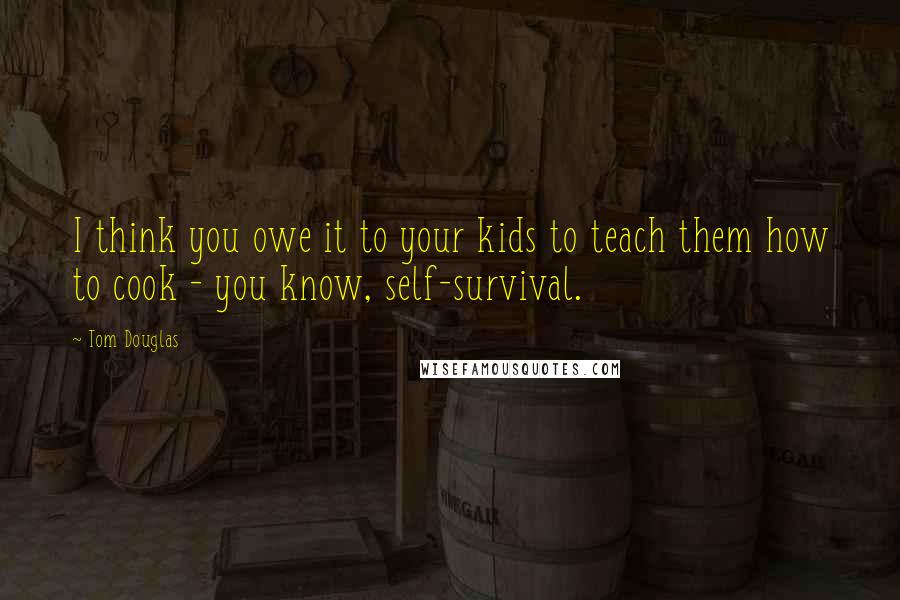 Tom Douglas Quotes: I think you owe it to your kids to teach them how to cook - you know, self-survival.