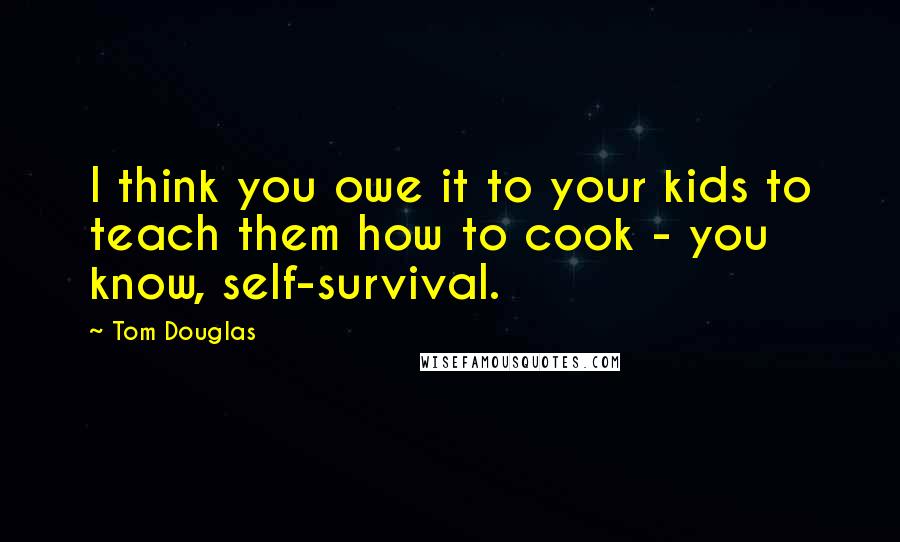 Tom Douglas Quotes: I think you owe it to your kids to teach them how to cook - you know, self-survival.