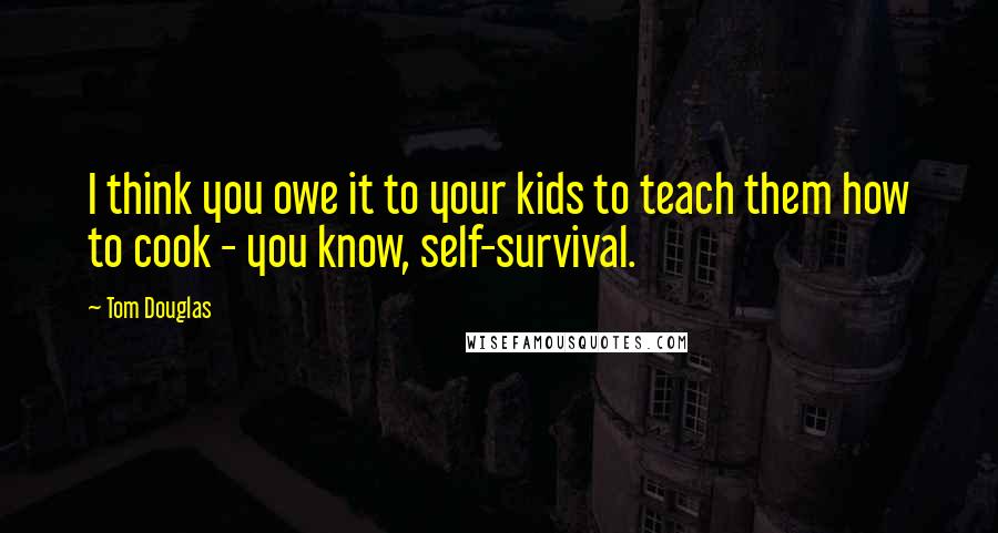 Tom Douglas Quotes: I think you owe it to your kids to teach them how to cook - you know, self-survival.