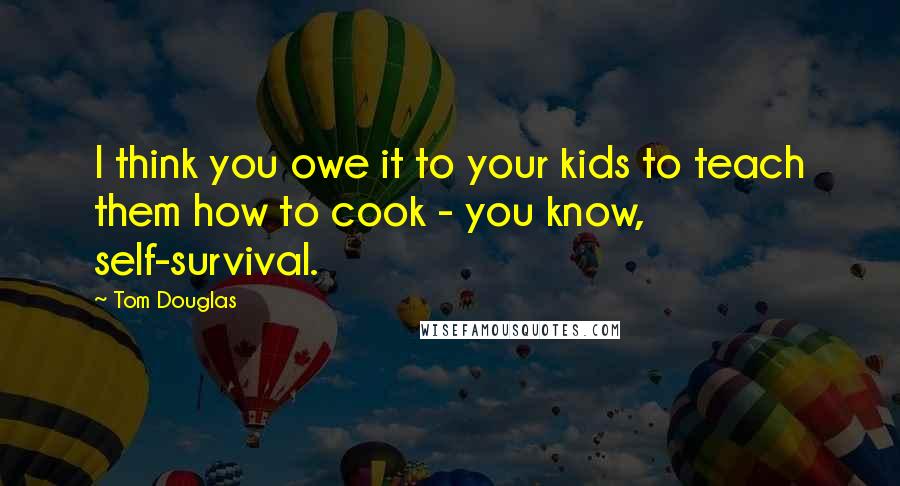 Tom Douglas Quotes: I think you owe it to your kids to teach them how to cook - you know, self-survival.