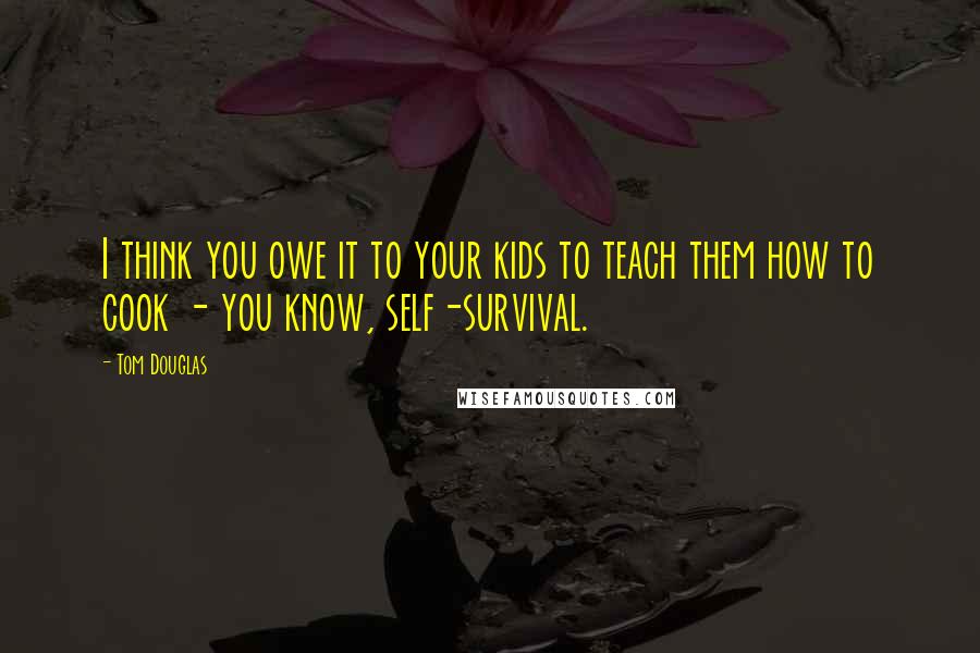 Tom Douglas Quotes: I think you owe it to your kids to teach them how to cook - you know, self-survival.