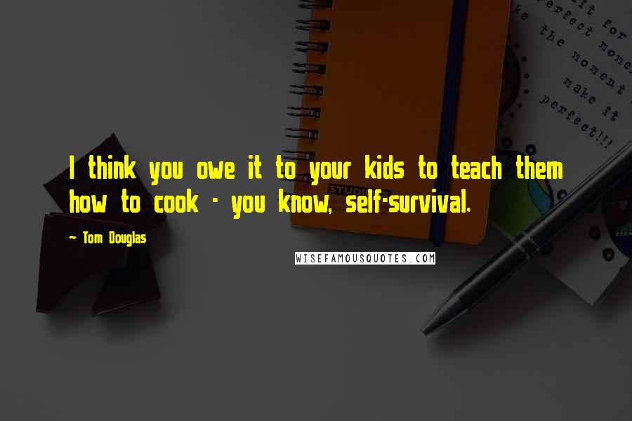 Tom Douglas Quotes: I think you owe it to your kids to teach them how to cook - you know, self-survival.