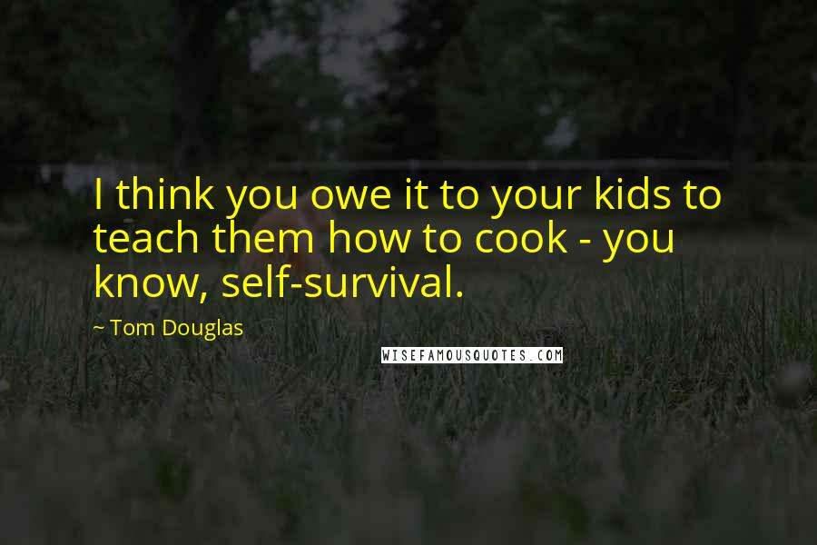 Tom Douglas Quotes: I think you owe it to your kids to teach them how to cook - you know, self-survival.