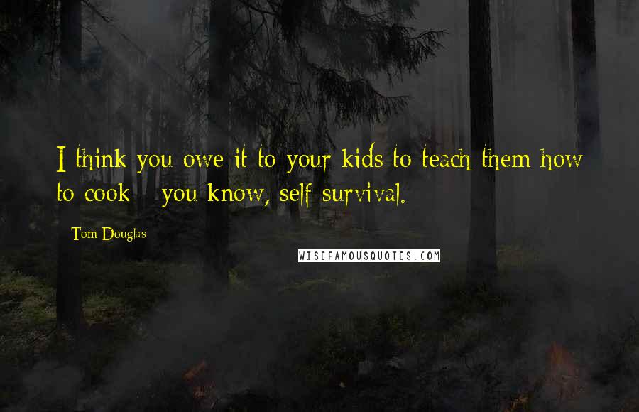 Tom Douglas Quotes: I think you owe it to your kids to teach them how to cook - you know, self-survival.