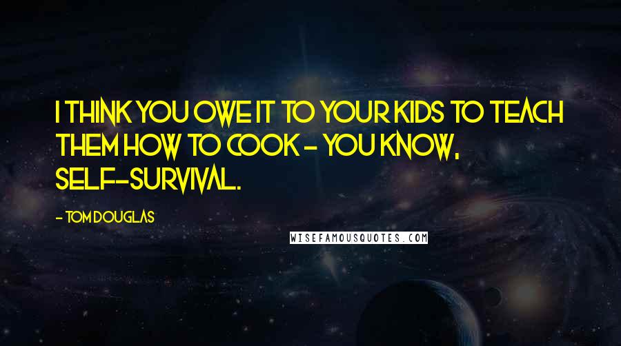 Tom Douglas Quotes: I think you owe it to your kids to teach them how to cook - you know, self-survival.