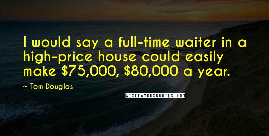 Tom Douglas Quotes: I would say a full-time waiter in a high-price house could easily make $75,000, $80,000 a year.