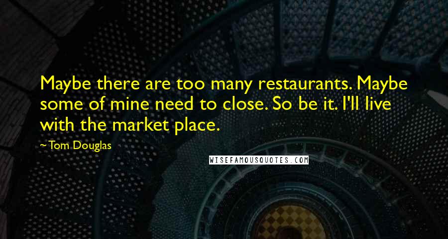 Tom Douglas Quotes: Maybe there are too many restaurants. Maybe some of mine need to close. So be it. I'll live with the market place.