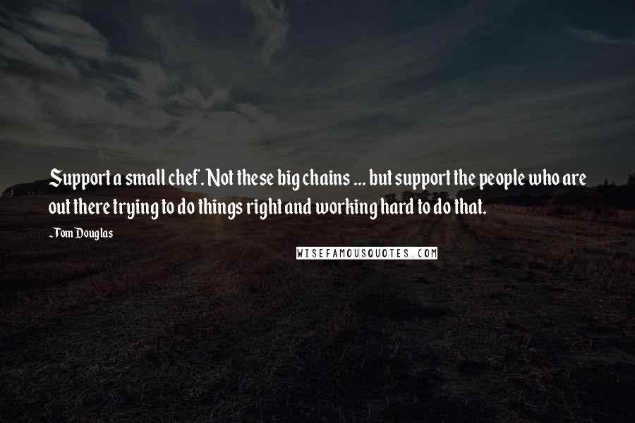 Tom Douglas Quotes: Support a small chef. Not these big chains ... but support the people who are out there trying to do things right and working hard to do that.