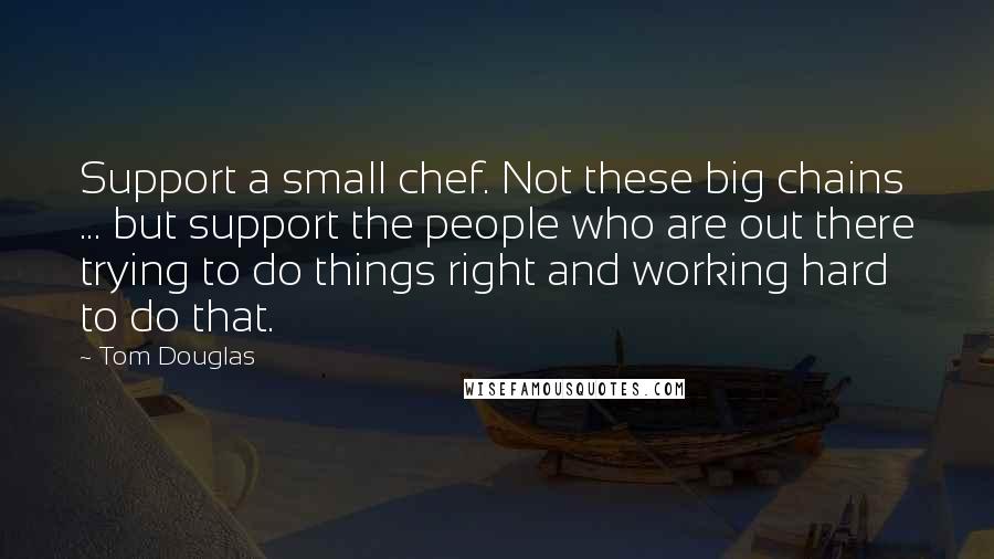Tom Douglas Quotes: Support a small chef. Not these big chains ... but support the people who are out there trying to do things right and working hard to do that.