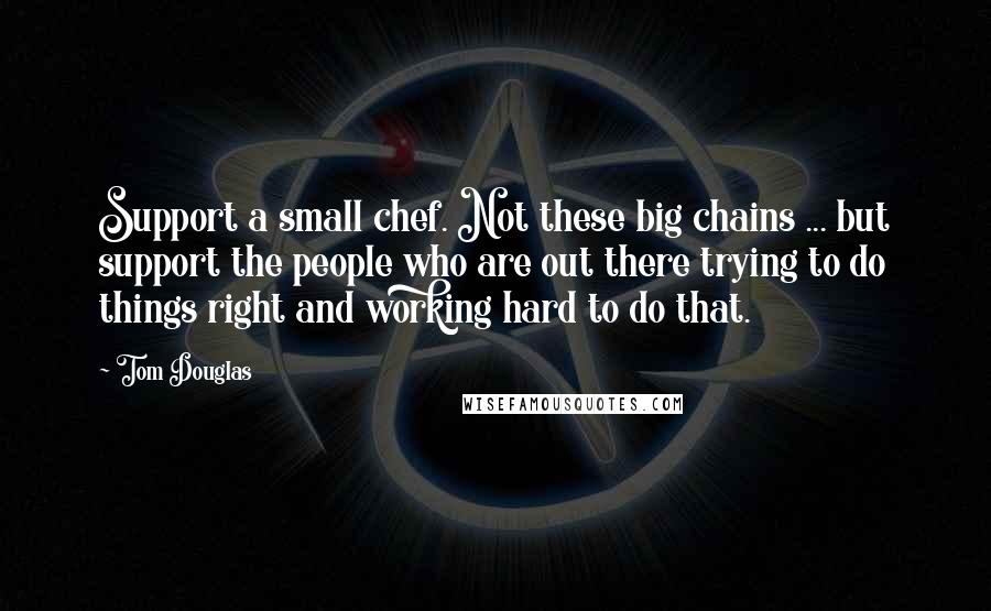 Tom Douglas Quotes: Support a small chef. Not these big chains ... but support the people who are out there trying to do things right and working hard to do that.