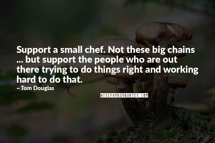 Tom Douglas Quotes: Support a small chef. Not these big chains ... but support the people who are out there trying to do things right and working hard to do that.