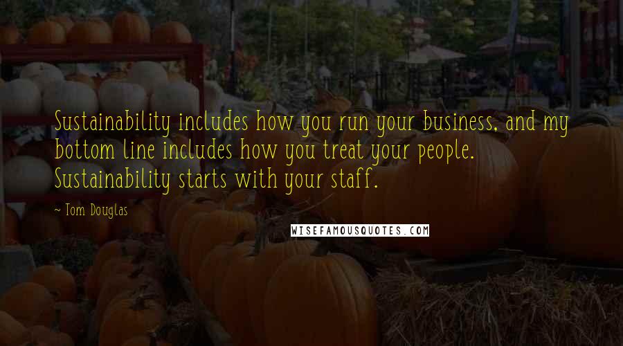 Tom Douglas Quotes: Sustainability includes how you run your business, and my bottom line includes how you treat your people. Sustainability starts with your staff.