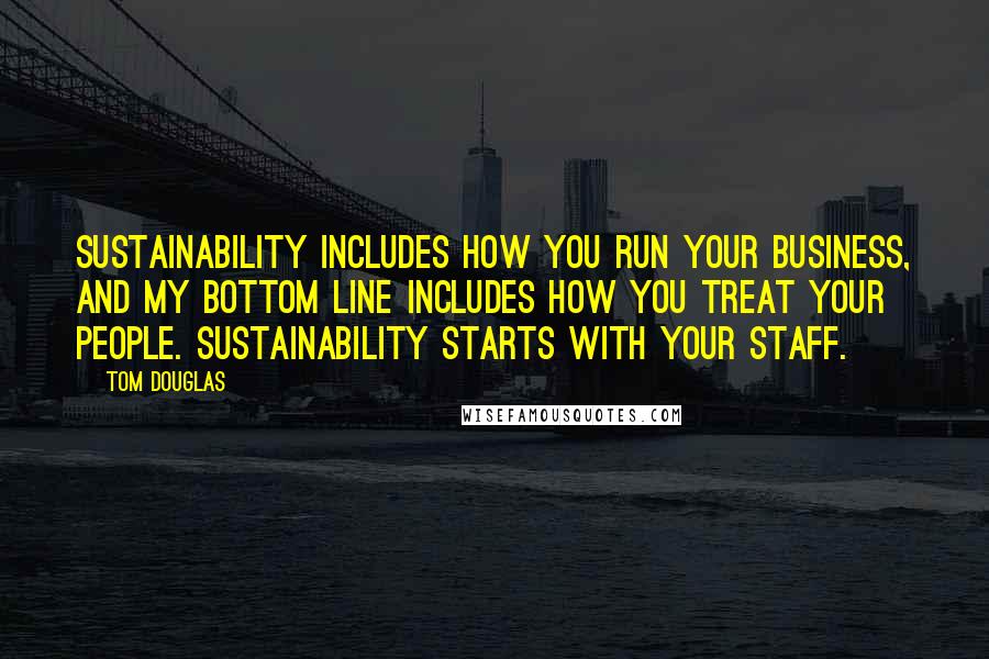 Tom Douglas Quotes: Sustainability includes how you run your business, and my bottom line includes how you treat your people. Sustainability starts with your staff.