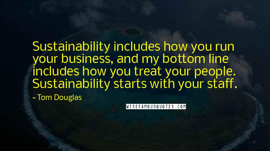 Tom Douglas Quotes: Sustainability includes how you run your business, and my bottom line includes how you treat your people. Sustainability starts with your staff.