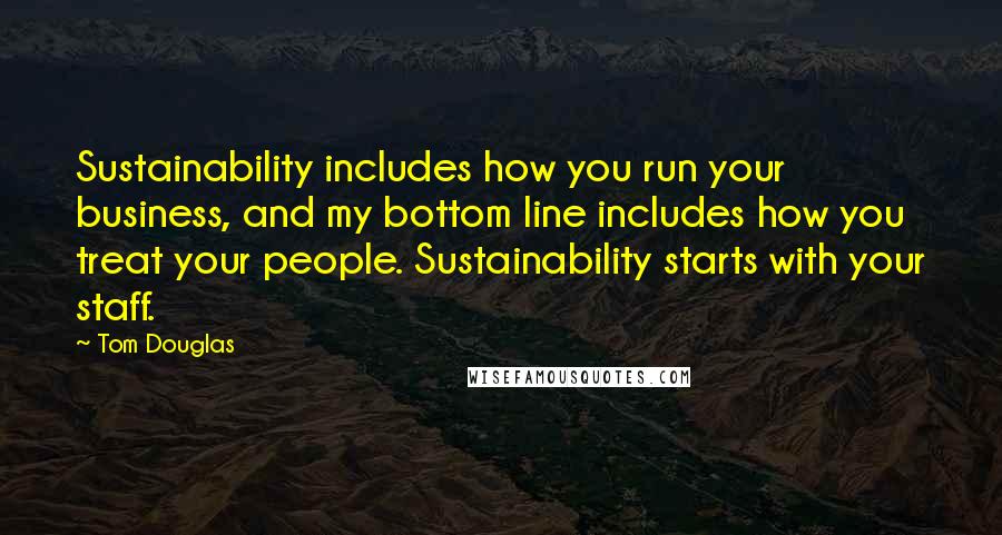 Tom Douglas Quotes: Sustainability includes how you run your business, and my bottom line includes how you treat your people. Sustainability starts with your staff.
