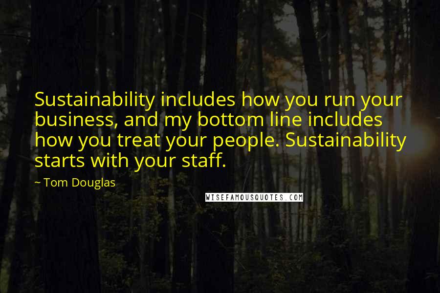 Tom Douglas Quotes: Sustainability includes how you run your business, and my bottom line includes how you treat your people. Sustainability starts with your staff.