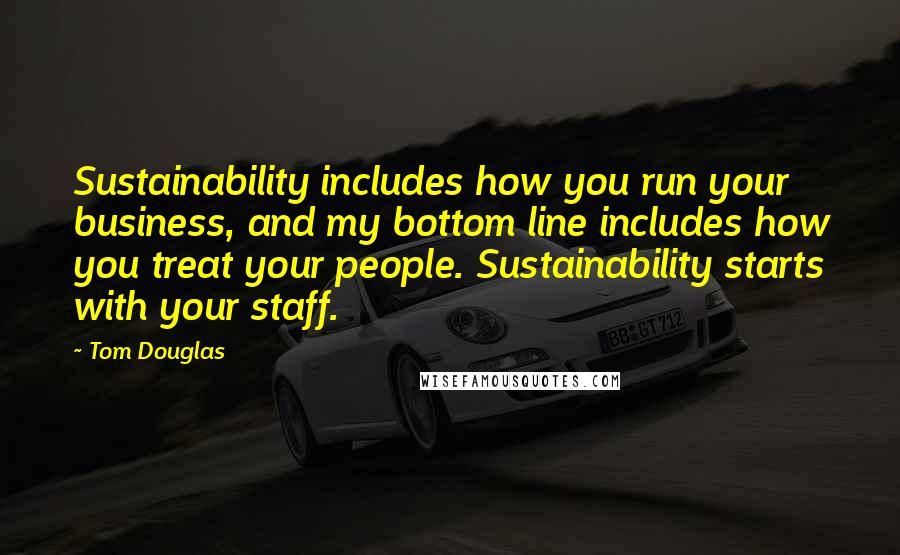 Tom Douglas Quotes: Sustainability includes how you run your business, and my bottom line includes how you treat your people. Sustainability starts with your staff.