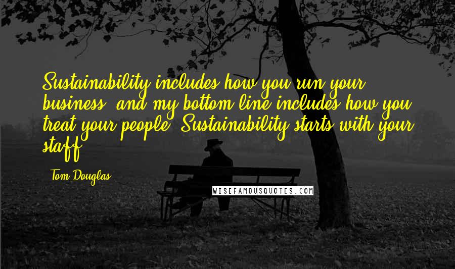 Tom Douglas Quotes: Sustainability includes how you run your business, and my bottom line includes how you treat your people. Sustainability starts with your staff.