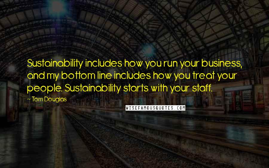 Tom Douglas Quotes: Sustainability includes how you run your business, and my bottom line includes how you treat your people. Sustainability starts with your staff.