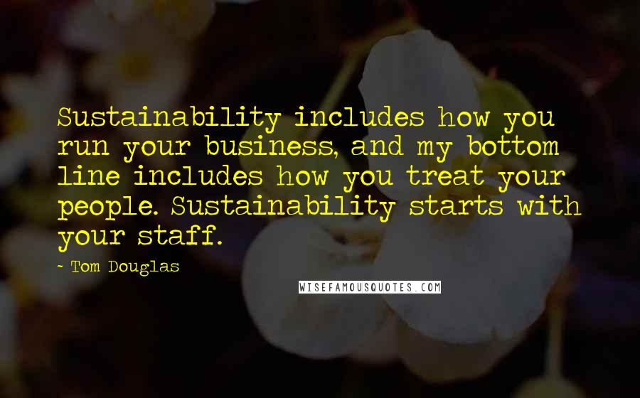 Tom Douglas Quotes: Sustainability includes how you run your business, and my bottom line includes how you treat your people. Sustainability starts with your staff.