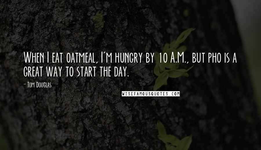 Tom Douglas Quotes: When I eat oatmeal, I'm hungry by 10 A.M., but pho is a great way to start the day.