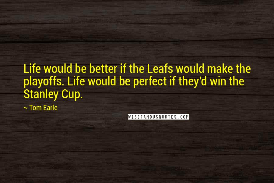 Tom Earle Quotes: Life would be better if the Leafs would make the playoffs. Life would be perfect if they'd win the Stanley Cup.
