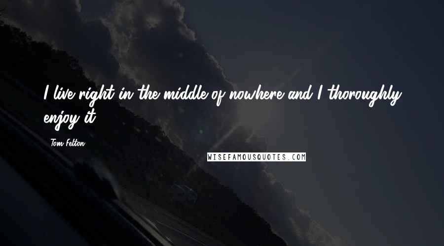 Tom Felton Quotes: I live right in the middle of nowhere and I thoroughly enjoy it.