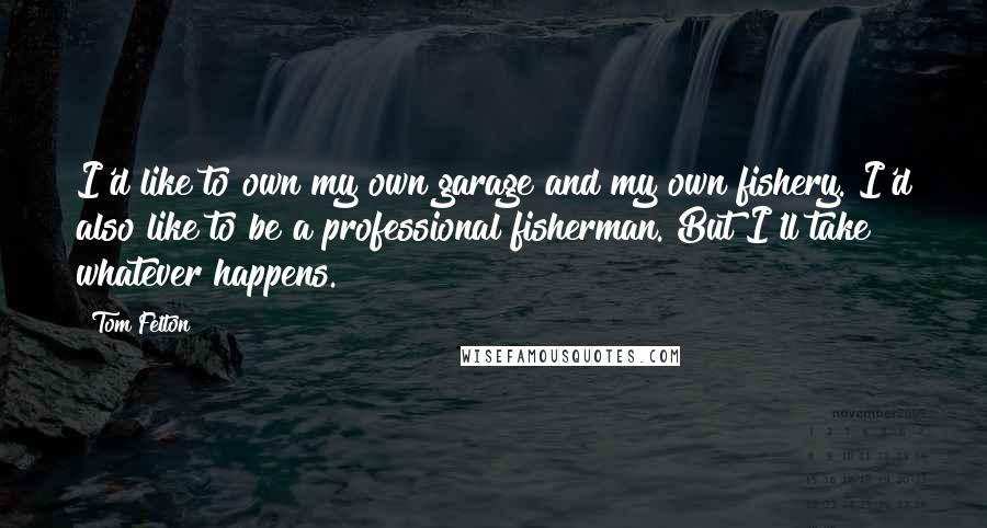 Tom Felton Quotes: I'd like to own my own garage and my own fishery. I'd also like to be a professional fisherman. But I'll take whatever happens.