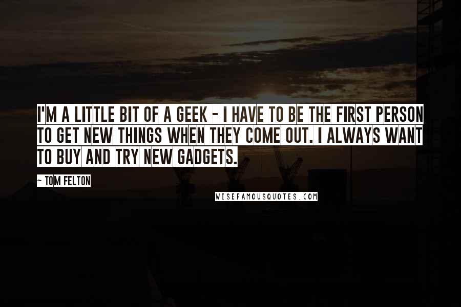 Tom Felton Quotes: I'm a little bit of a geek - I have to be the first person to get new things when they come out. I always want to buy and try new gadgets.