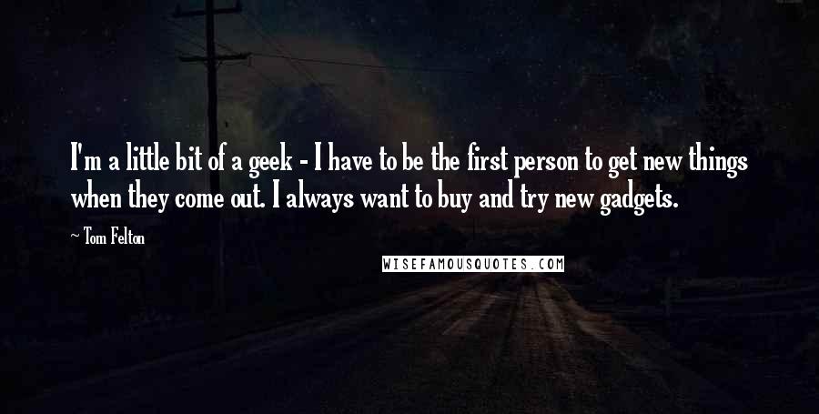 Tom Felton Quotes: I'm a little bit of a geek - I have to be the first person to get new things when they come out. I always want to buy and try new gadgets.
