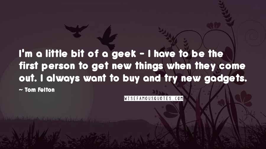 Tom Felton Quotes: I'm a little bit of a geek - I have to be the first person to get new things when they come out. I always want to buy and try new gadgets.