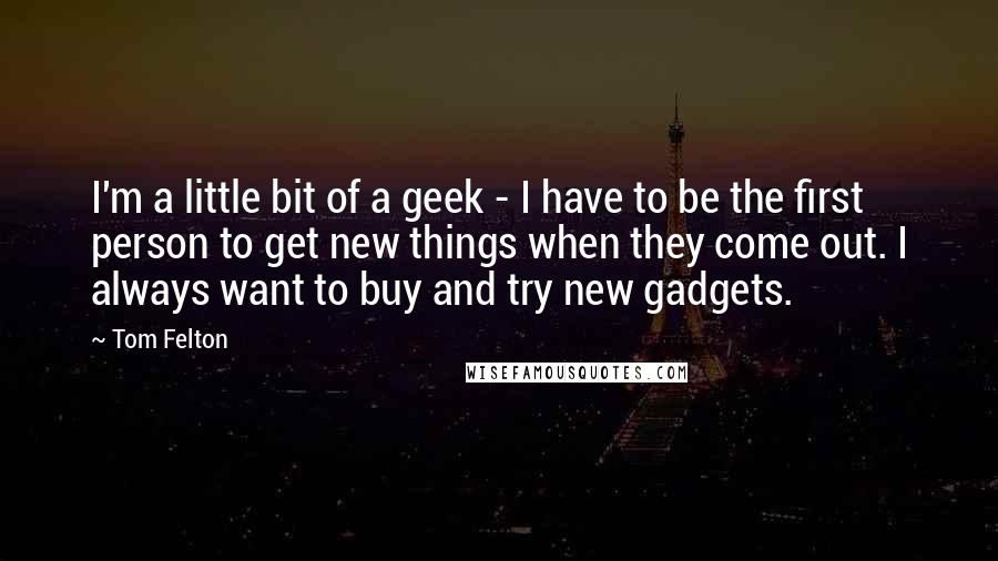 Tom Felton Quotes: I'm a little bit of a geek - I have to be the first person to get new things when they come out. I always want to buy and try new gadgets.