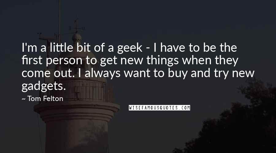 Tom Felton Quotes: I'm a little bit of a geek - I have to be the first person to get new things when they come out. I always want to buy and try new gadgets.