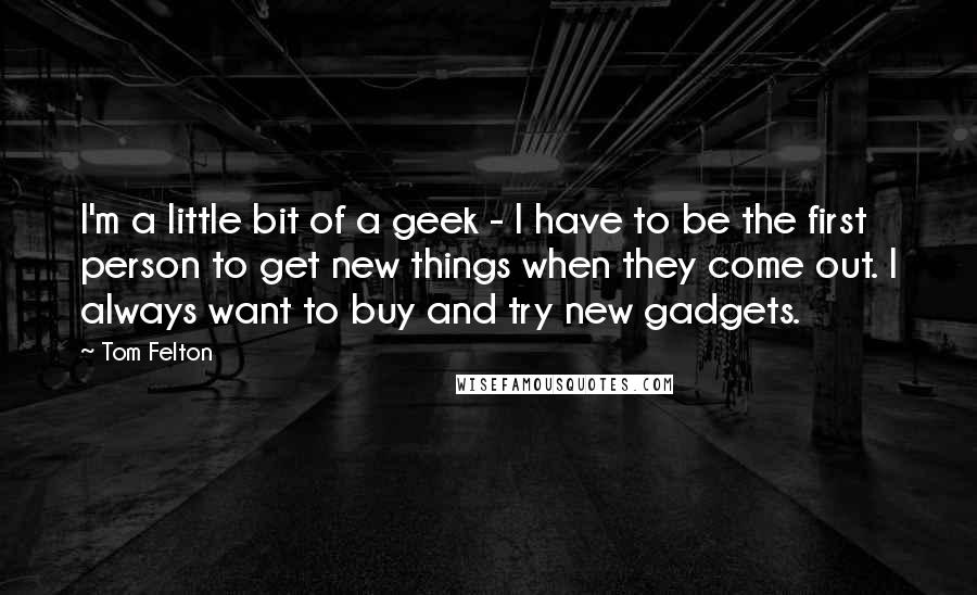 Tom Felton Quotes: I'm a little bit of a geek - I have to be the first person to get new things when they come out. I always want to buy and try new gadgets.