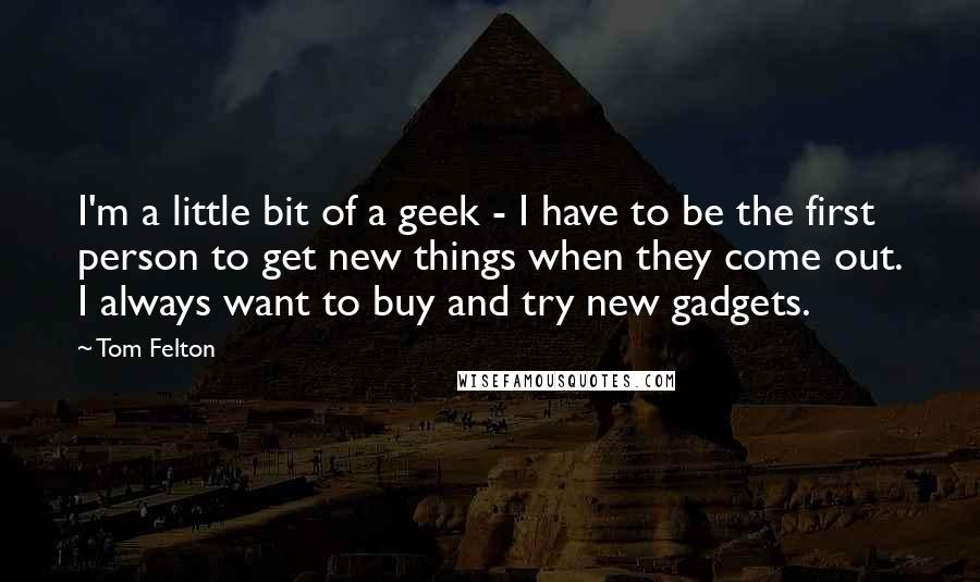 Tom Felton Quotes: I'm a little bit of a geek - I have to be the first person to get new things when they come out. I always want to buy and try new gadgets.