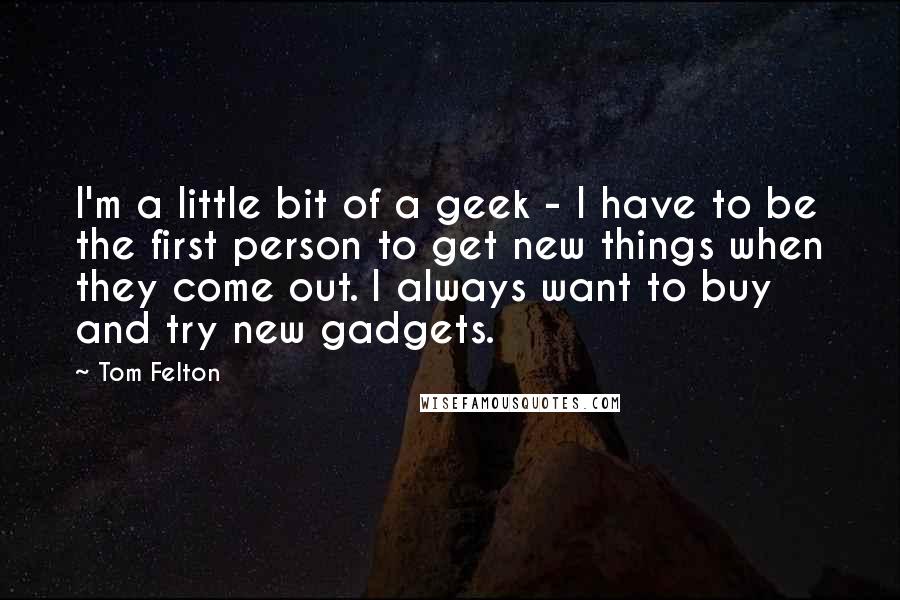 Tom Felton Quotes: I'm a little bit of a geek - I have to be the first person to get new things when they come out. I always want to buy and try new gadgets.