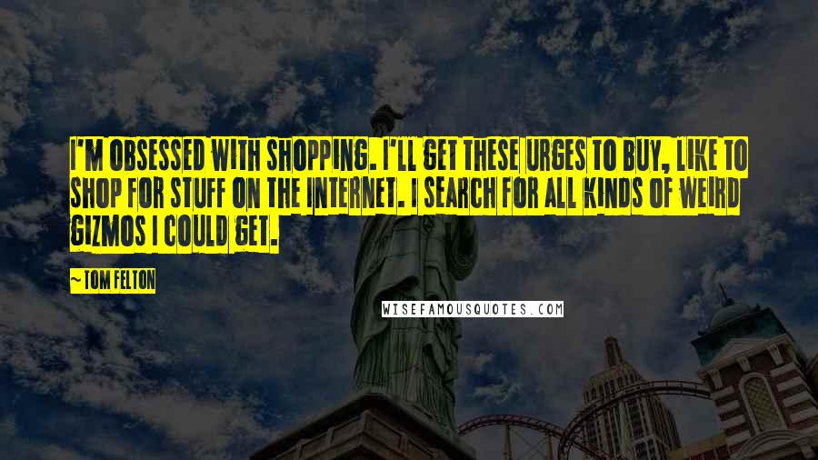 Tom Felton Quotes: I'm obsessed with shopping. I'll get these urges to buy, like to shop for stuff on the Internet. I search for all kinds of weird gizmos I could get.