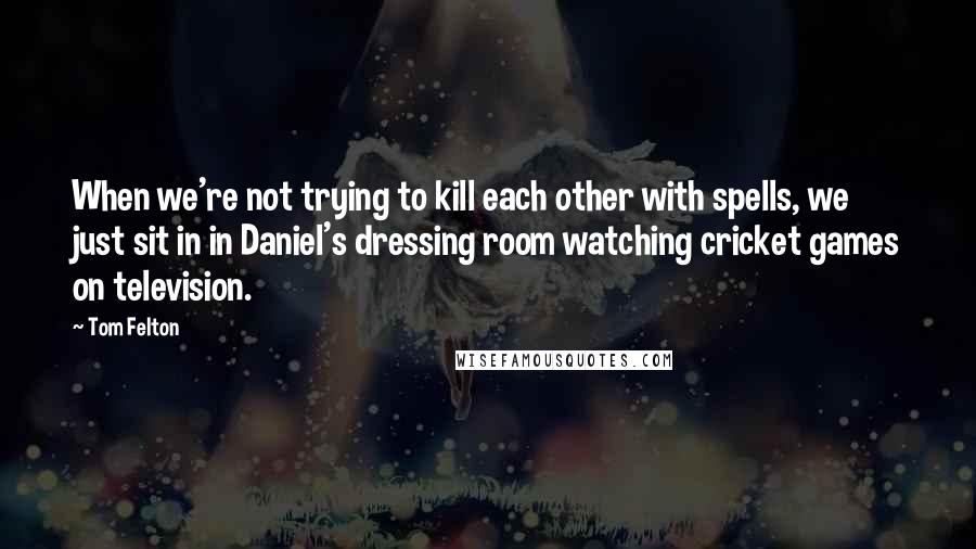 Tom Felton Quotes: When we're not trying to kill each other with spells, we just sit in in Daniel's dressing room watching cricket games on television.