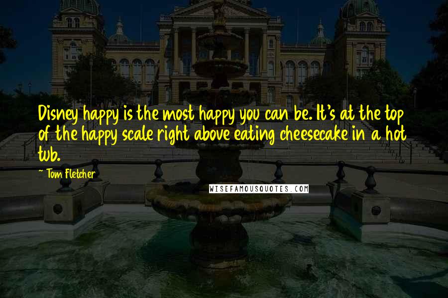 Tom Fletcher Quotes: Disney happy is the most happy you can be. It's at the top of the happy scale right above eating cheesecake in a hot tub.