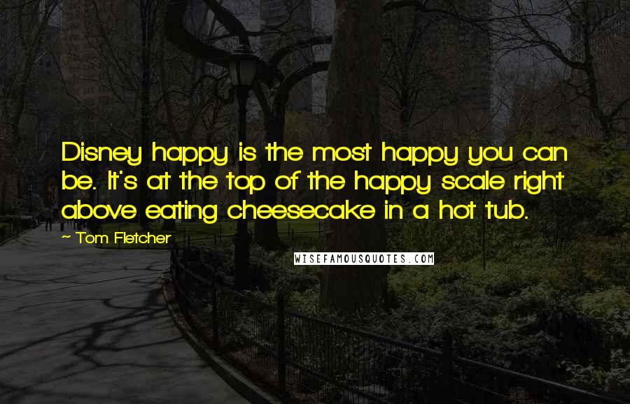 Tom Fletcher Quotes: Disney happy is the most happy you can be. It's at the top of the happy scale right above eating cheesecake in a hot tub.