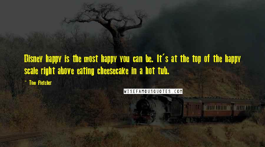 Tom Fletcher Quotes: Disney happy is the most happy you can be. It's at the top of the happy scale right above eating cheesecake in a hot tub.