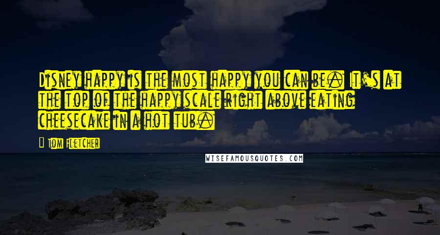 Tom Fletcher Quotes: Disney happy is the most happy you can be. It's at the top of the happy scale right above eating cheesecake in a hot tub.