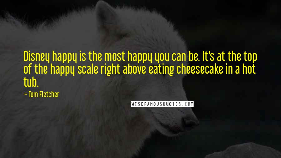 Tom Fletcher Quotes: Disney happy is the most happy you can be. It's at the top of the happy scale right above eating cheesecake in a hot tub.